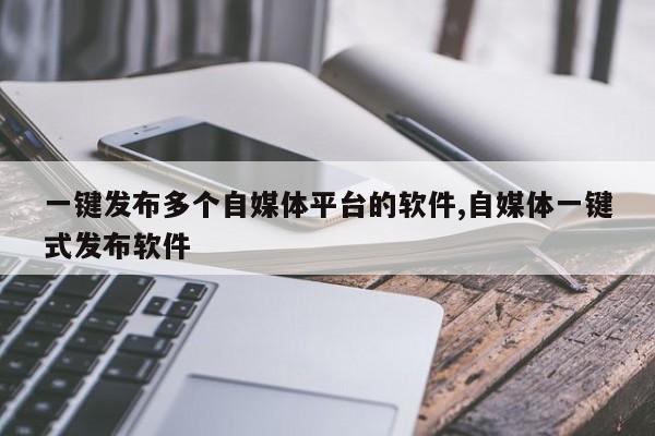一键发布多个自媒体平台的软件,自媒体一键式发布软件