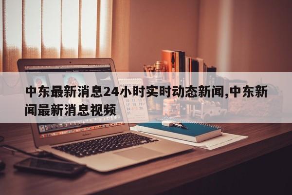 中东最新消息24小时实时动态新闻,中东新闻最新消息视频